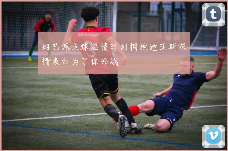 姆巴佩点球温情时刻拥抱迪亚斯深情表白为了你而战