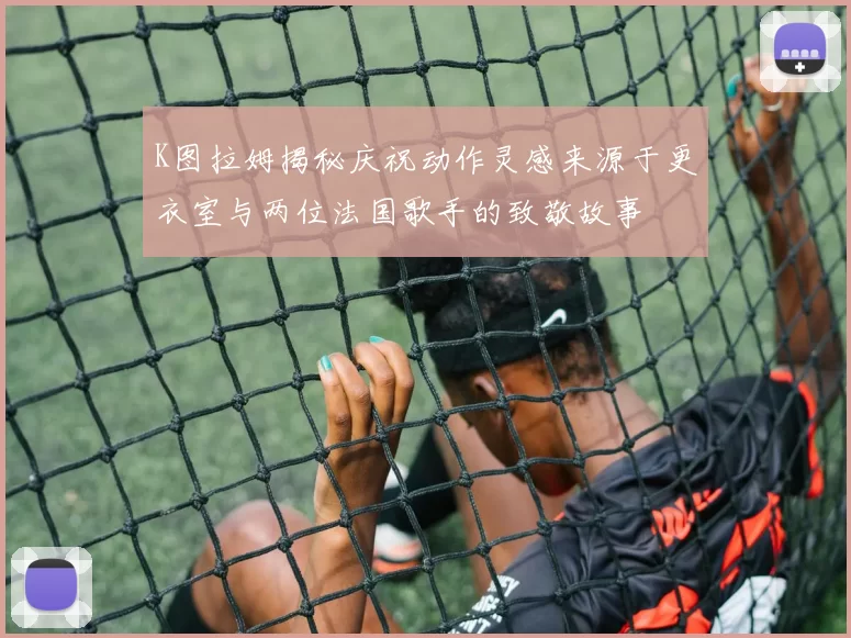 K图拉姆揭秘庆祝动作灵感来源于更衣室与两位法国歌手的致敬故事