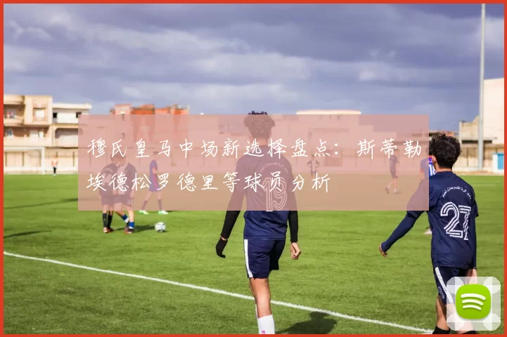 穆氏皇马中场新选择盘点：斯蒂勒埃德松罗德里等球员分析