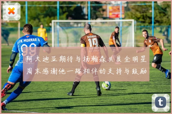 阿夫迪亚期待与杨瀚森共度全明星周末感谢他一路相伴的支持与鼓励