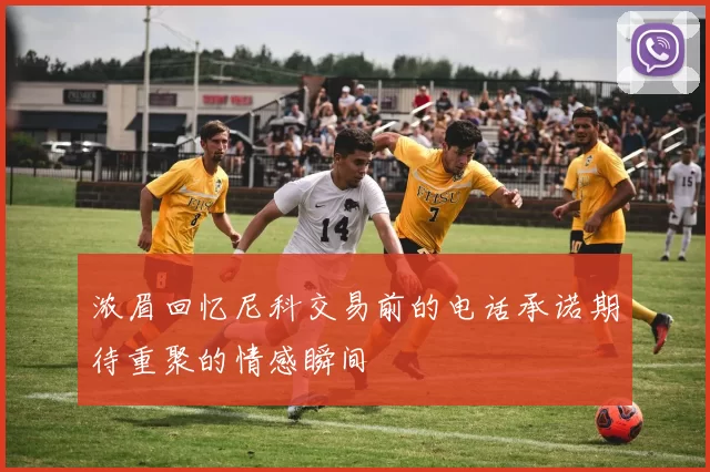 浓眉回忆尼科交易前的电话承诺期待重聚的情感瞬间