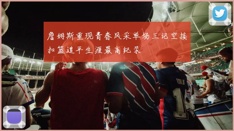 詹姆斯重现青春风采单场三记空接扣篮追平生涯最高纪录