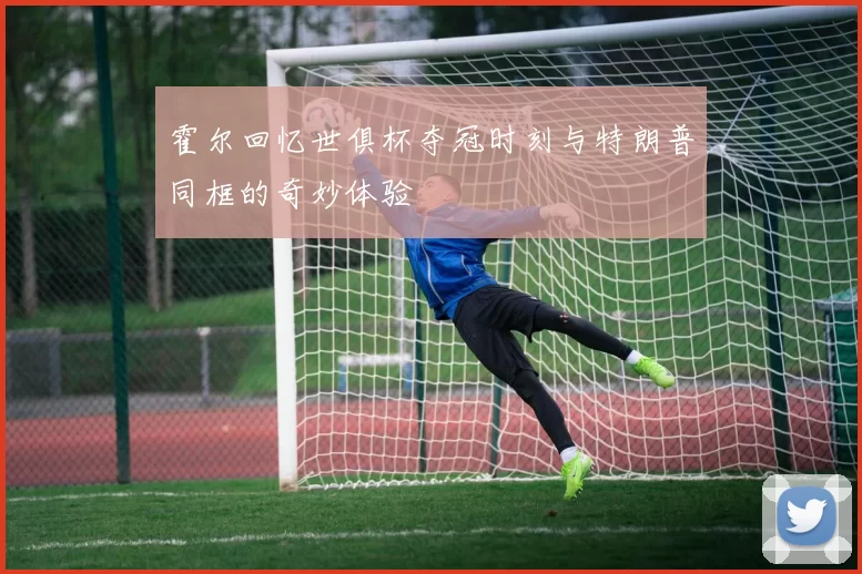 霍尔回忆世俱杯夺冠时刻与特朗普同框的奇妙体验