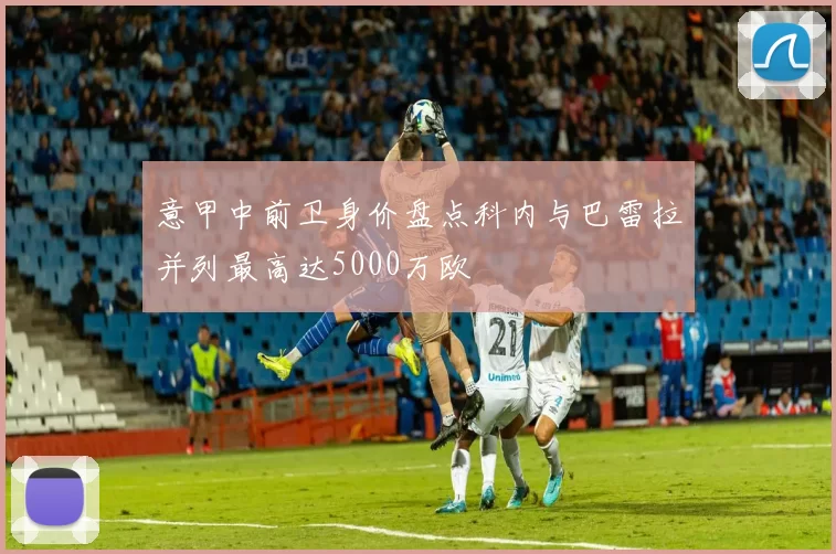 意甲中前卫身价盘点科内与巴雷拉并列最高达5000万欧