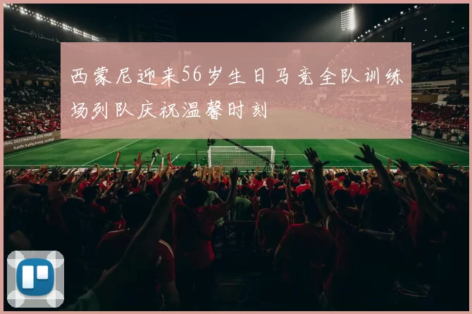 西蒙尼迎来56岁生日马竞全队训练场列队庆祝温馨时刻