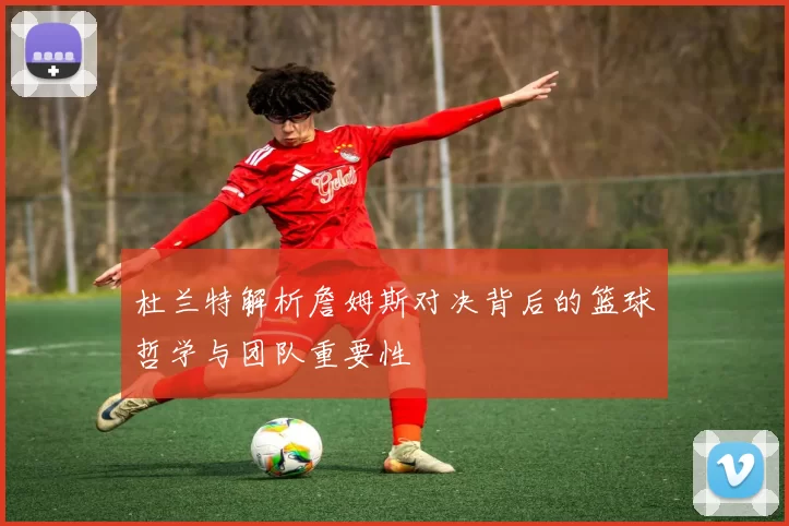 杜兰特解析詹姆斯对决背后的篮球哲学与团队重要性