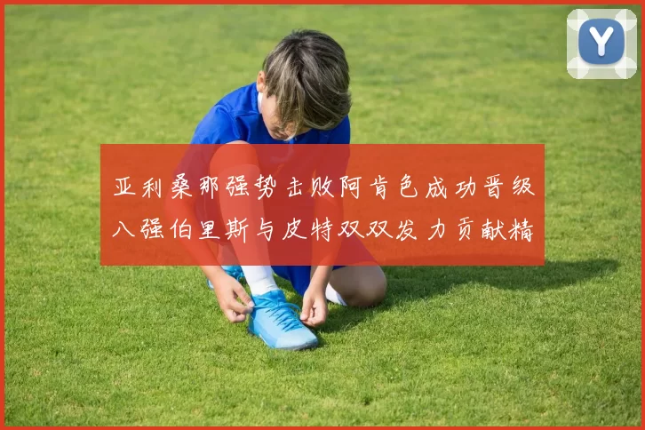 亚利桑那强势击败阿肯色成功晋级八强伯里斯与皮特双双发力贡献精彩表现