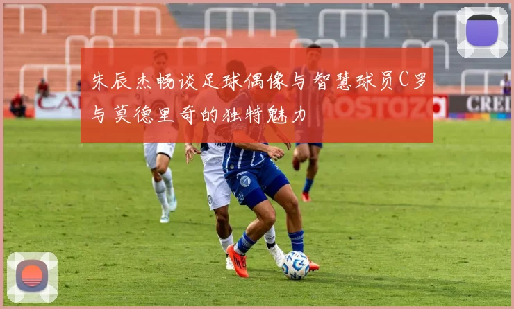 朱辰杰畅谈足球偶像与智慧球员C罗与莫德里奇的独特魅力