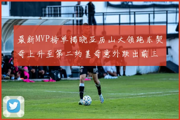 最新MVP榜单揭晓亚历山大领跑东契奇上升至第二约基奇意外跌出前三名