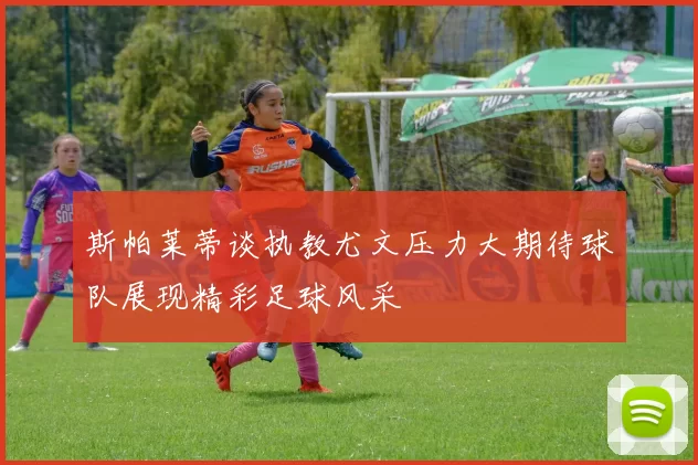 斯帕莱蒂谈执教尤文压力大期待球队展现精彩足球风采