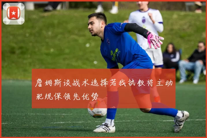 詹姆斯谈战术选择若我执教将主动犯规保领先优势